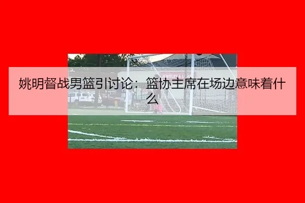 姚明督战男篮引讨论：篮协主席在场边意味着什么